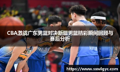 CBA激战广东男篮对决新疆男篮精彩瞬间回顾与赛后分析